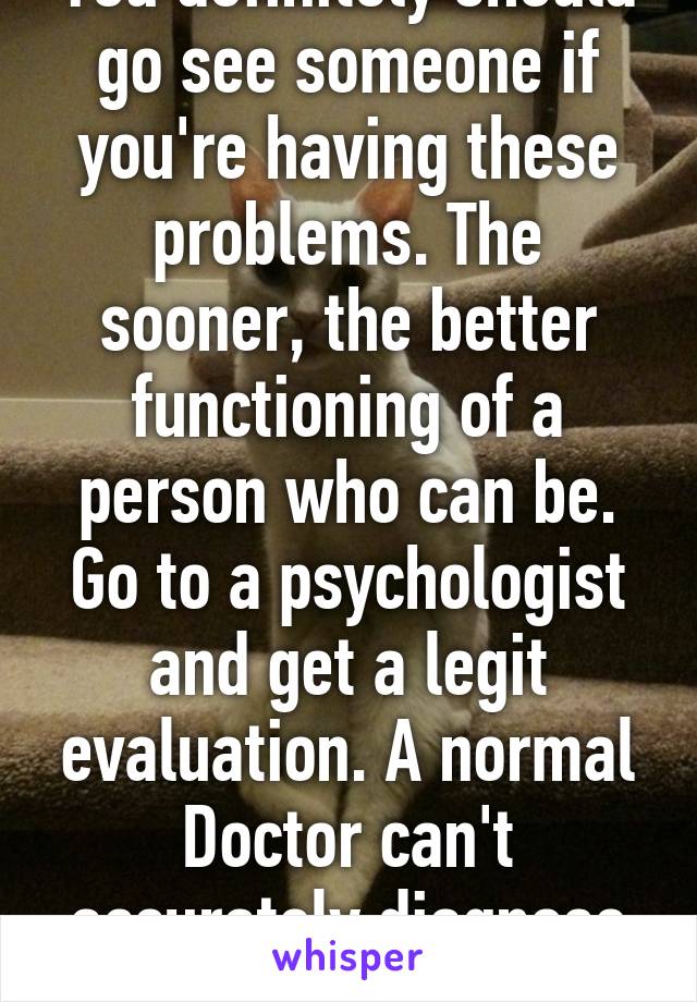 You definitely should go see someone if you're having these problems. The sooner, the better functioning of a person who can be. Go to a psychologist and get a legit evaluation. A normal Doctor can't accurately diagnose mental illness. 