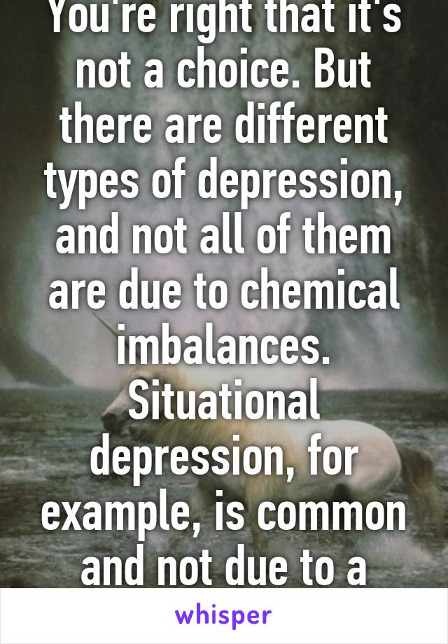 You're right that it's not a choice. But there are different types of depression, and not all of them are due to chemical imbalances. Situational depression, for example, is common and not due to a chemical imbalance.