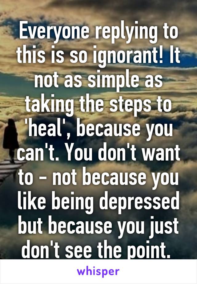 Everyone replying to this is so ignorant! It not as simple as taking the steps to 'heal', because you can't. You don't want to - not because you like being depressed but because you just don't see the point. 