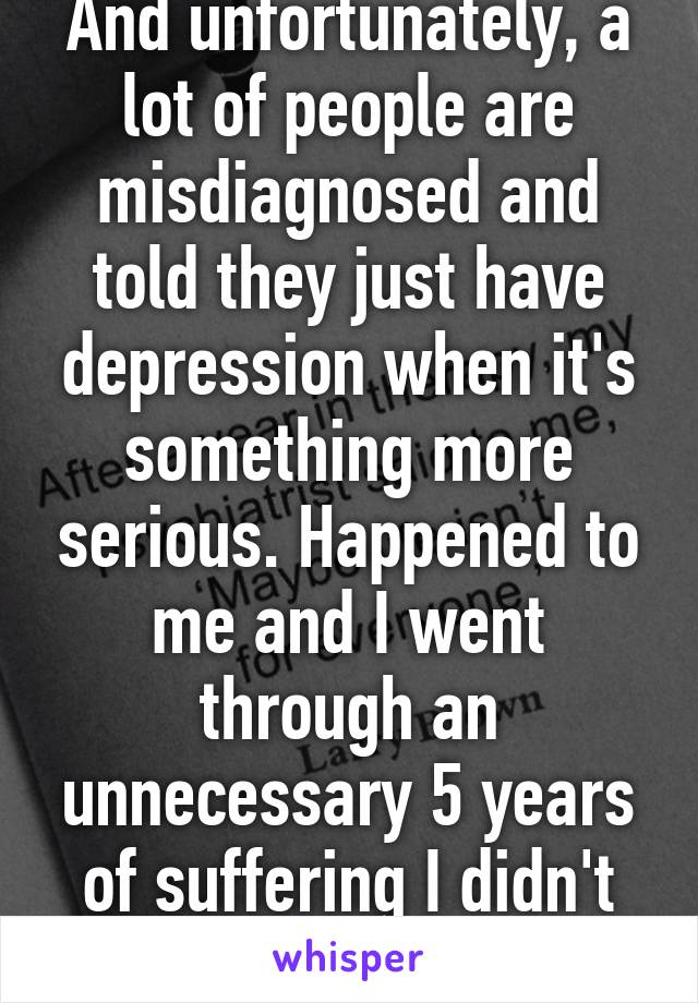 And unfortunately, a lot of people are misdiagnosed and told they just have depression when it's something more serious. Happened to me and I went through an unnecessary 5 years of suffering I didn't need to go through. 