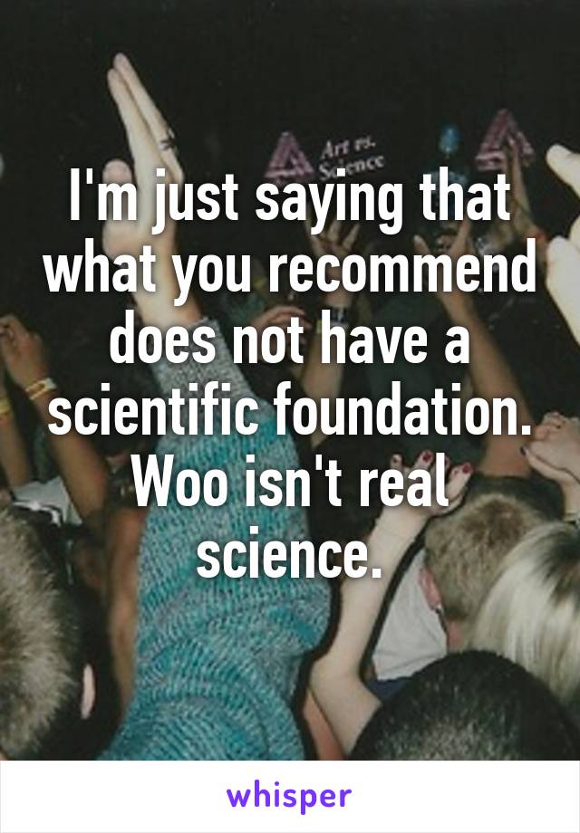 I'm just saying that what you recommend does not have a scientific foundation. Woo isn't real science.
