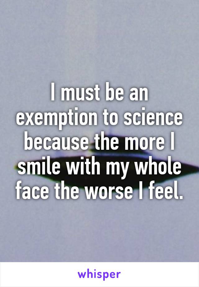 I must be an exemption to science because the more I smile with my whole face the worse I feel.