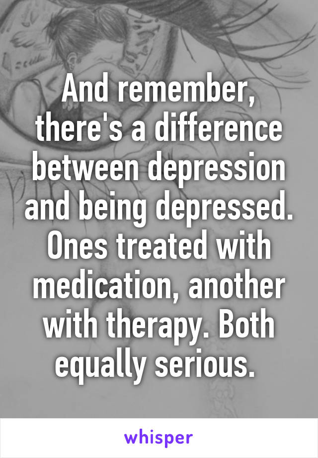 And remember, there's a difference between depression and being depressed. Ones treated with medication, another with therapy. Both equally serious. 