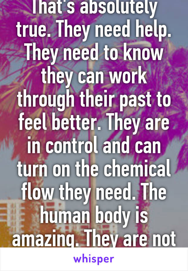 That's absolutely true. They need help. They need to know they can work through their past to feel better. They are in control and can turn on the chemical flow they need. The human body is amazing. They are not doomed.