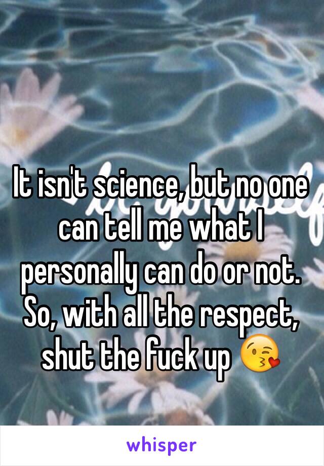 It isn't science, but no one can tell me what I personally can do or not. So, with all the respect, shut the fuck up 😘 