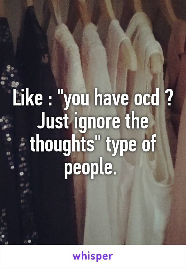 Like : "you have ocd ? Just ignore the thoughts" type of people. 