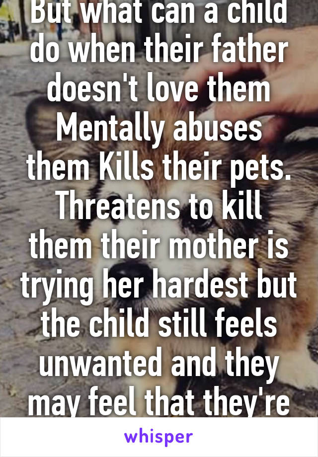 But what can a child do when their father doesn't love them Mentally abuses them Kills their pets. Threatens to kill them their mother is trying her hardest but the child still feels unwanted and they may feel that they're like hi