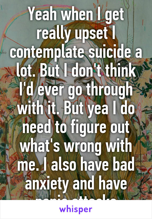 Yeah when I get really upset I contemplate suicide a lot. But I don't think I'd ever go through with it. But yea I do need to figure out what's wrong with me. I also have bad anxiety and have panic attacks