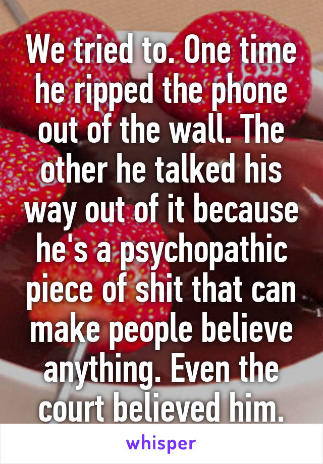 We tried to. One time he ripped the phone out of the wall. The other he talked his way out of it because he's a psychopathic piece of shit that can make people believe anything. Even the court believed him.