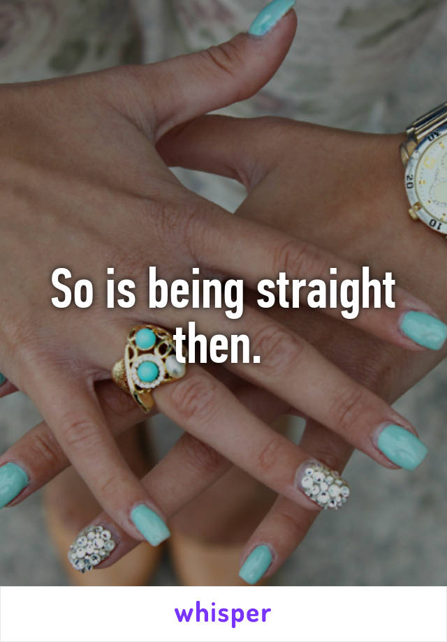 So is being straight then. 