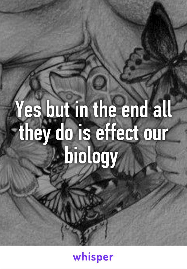 Yes but in the end all they do is effect our biology 