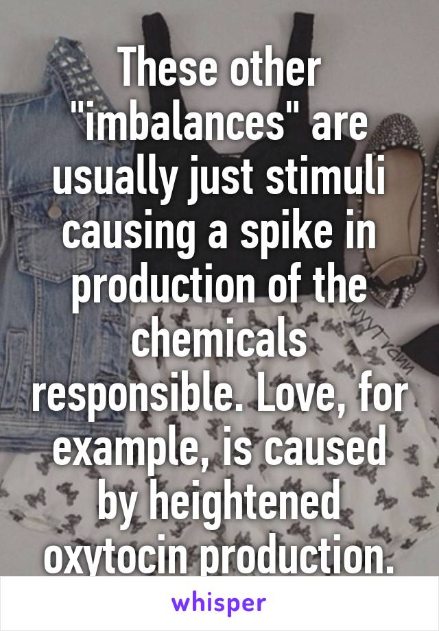 These other "imbalances" are usually just stimuli causing a spike in production of the chemicals responsible. Love, for example, is caused by heightened oxytocin production.