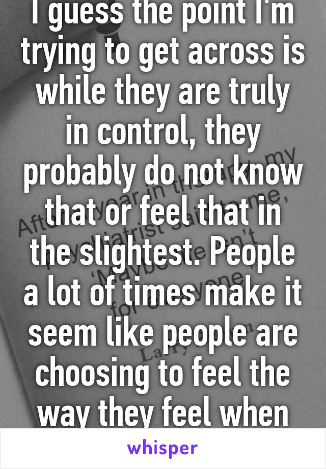 I guess the point I'm trying to get across is while they are truly in control, they probably do not know that or feel that in the slightest. People a lot of times make it seem like people are choosing to feel the way they feel when the reality...