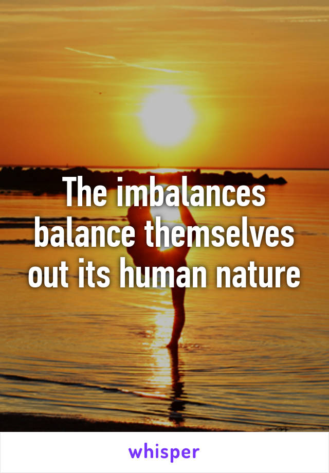 The imbalances balance themselves out its human nature