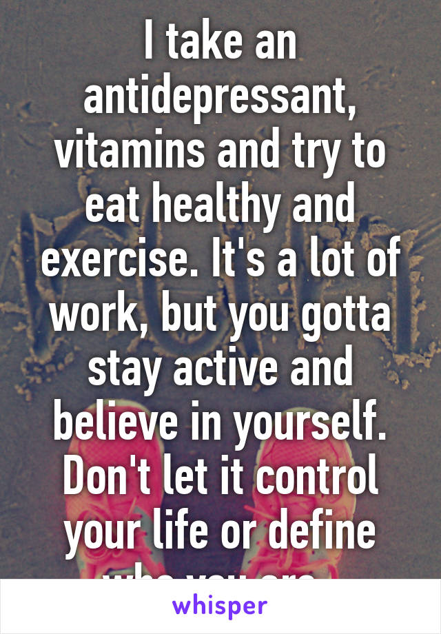 I take an antidepressant, vitamins and try to eat healthy and exercise. It's a lot of work, but you gotta stay active and believe in yourself. Don't let it control your life or define who you are. 