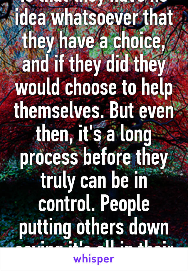 Is that they have no idea whatsoever that they have a choice, and if they did they would choose to help themselves. But even then, it's a long process before they truly can be in control. People putting others down saying it's all in their heads..