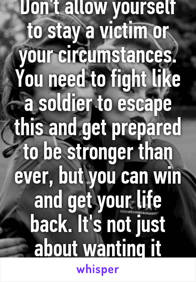 Don't allow yourself to stay a victim or your circumstances. You need to fight like a soldier to escape this and get prepared to be stronger than ever, but you can win and get your life back. It's not just about wanting it enough