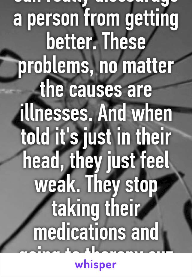 Can really discourage a person from getting better. These problems, no matter the causes are illnesses. And when told it's just in their head, they just feel weak. They stop taking their medications and going to therapy cuz they're...