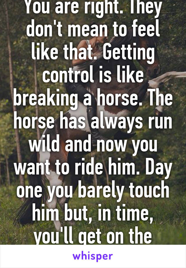 You are right. They don't mean to feel like that. Getting control is like breaking a horse. The horse has always run wild and now you want to ride him. Day one you barely touch him but, in time, you'll get on the same page with him. 