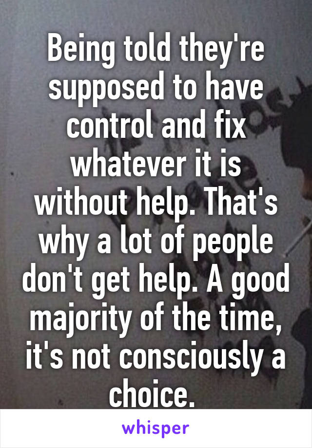 Being told they're supposed to have control and fix whatever it is without help. That's why a lot of people don't get help. A good majority of the time, it's not consciously a choice. 