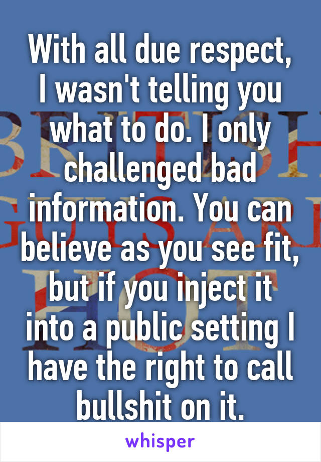 With all due respect, I wasn't telling you what to do. I only challenged bad information. You can believe as you see fit, but if you inject it into a public setting I have the right to call bullshit on it.