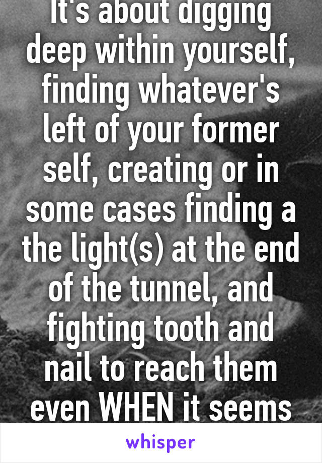 It's about digging deep within yourself, finding whatever's left of your former self, creating or in some cases finding a the light(s) at the end of the tunnel, and fighting tooth and nail to reach them even WHEN it seems impossible,