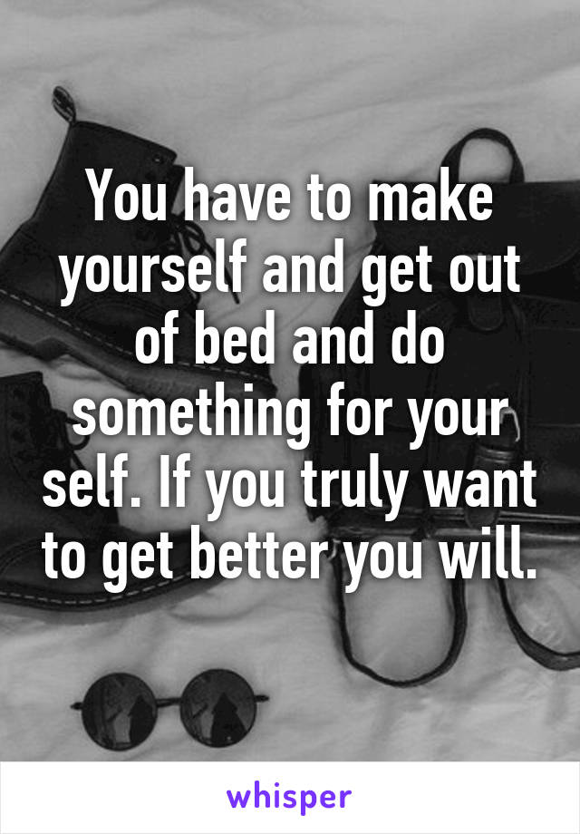 You have to make yourself and get out of bed and do something for your self. If you truly want to get better you will. 