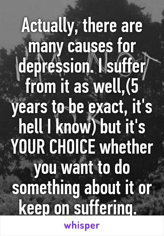 Actually, there are many causes for depression. I suffer from it as well,(5 years to be exact, it's hell I know) but it's YOUR CHOICE whether you want to do something about it or keep on suffering.  