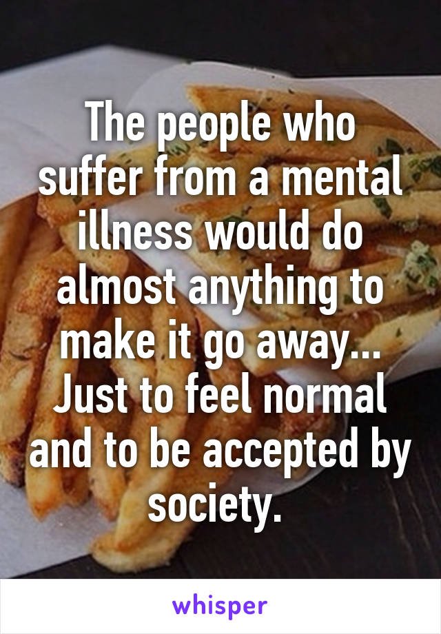 The people who suffer from a mental illness would do almost anything to make it go away... Just to feel normal and to be accepted by society. 