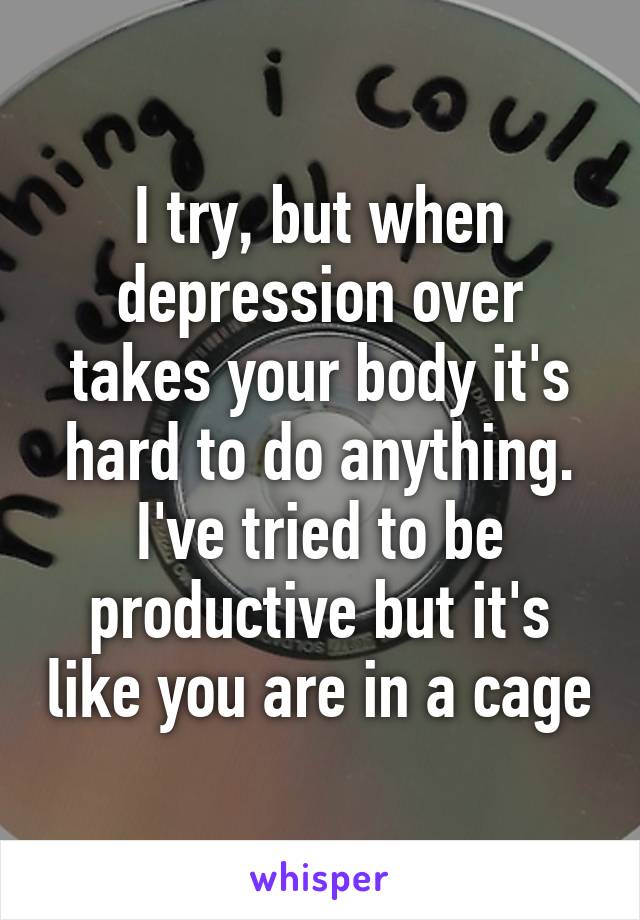 I try, but when depression over takes your body it's hard to do anything. I've tried to be productive but it's like you are in a cage