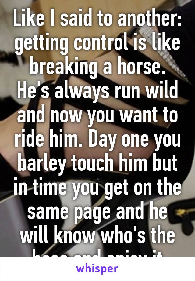 Like I said to another: getting control is like breaking a horse. He's always run wild and now you want to ride him. Day one you barley touch him but in time you get on the same page and he will know who's the boss and enjoy it