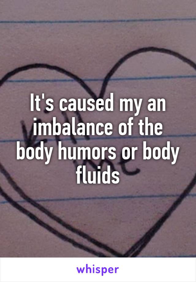 It's caused my an imbalance of the body humors or body fluids