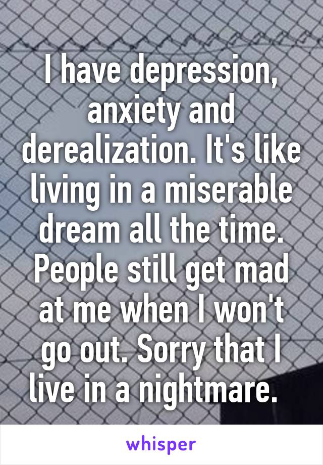 I have depression, anxiety and derealization. It's like living in a miserable dream all the time. People still get mad at me when I won't go out. Sorry that I live in a nightmare.  