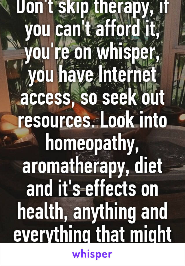 Don't skip therapy, if you can't afford it, you're on whisper, you have Internet access, so seek out resources. Look into homeopathy, aromatherapy, diet and it's effects on health, anything and everything that might just