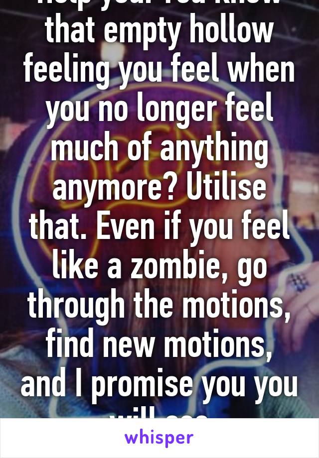 Help you. You know that empty hollow feeling you feel when you no longer feel much of anything anymore? Utilise that. Even if you feel like a zombie, go through the motions, find new motions, and I promise you you will see improvements