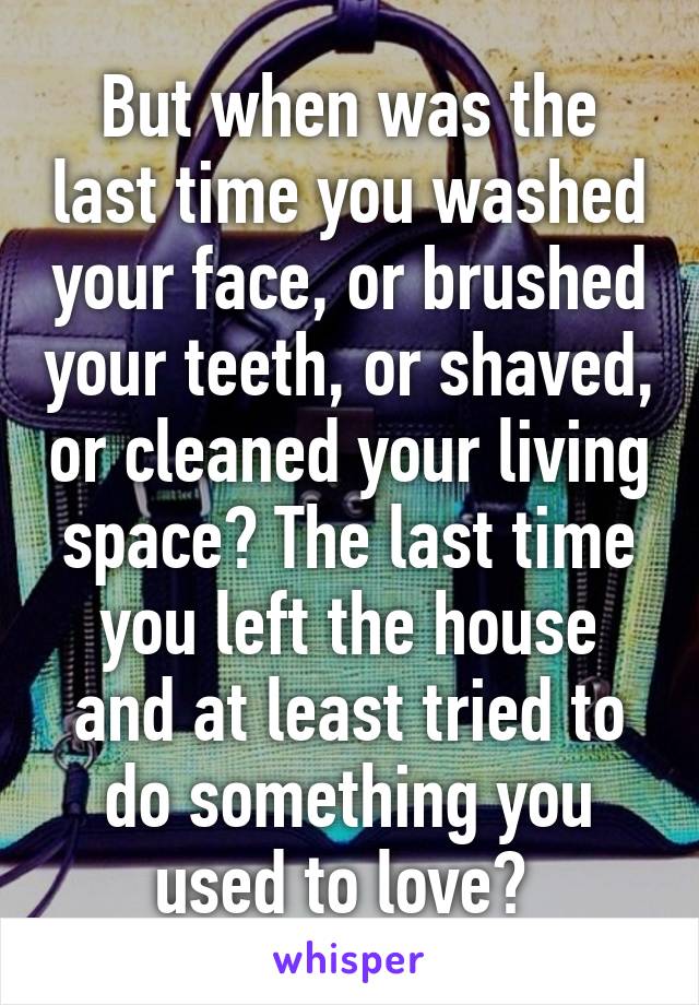 But when was the last time you washed your face, or brushed your teeth, or shaved, or cleaned your living space? The last time you left the house and at least tried to do something you used to love? 