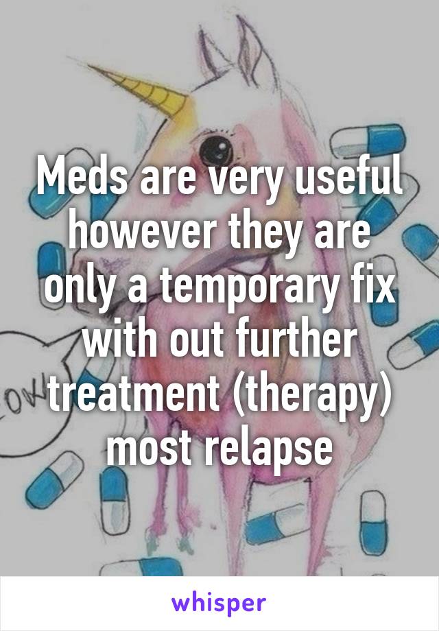 Meds are very useful however they are only a temporary fix with out further treatment (therapy) most relapse
