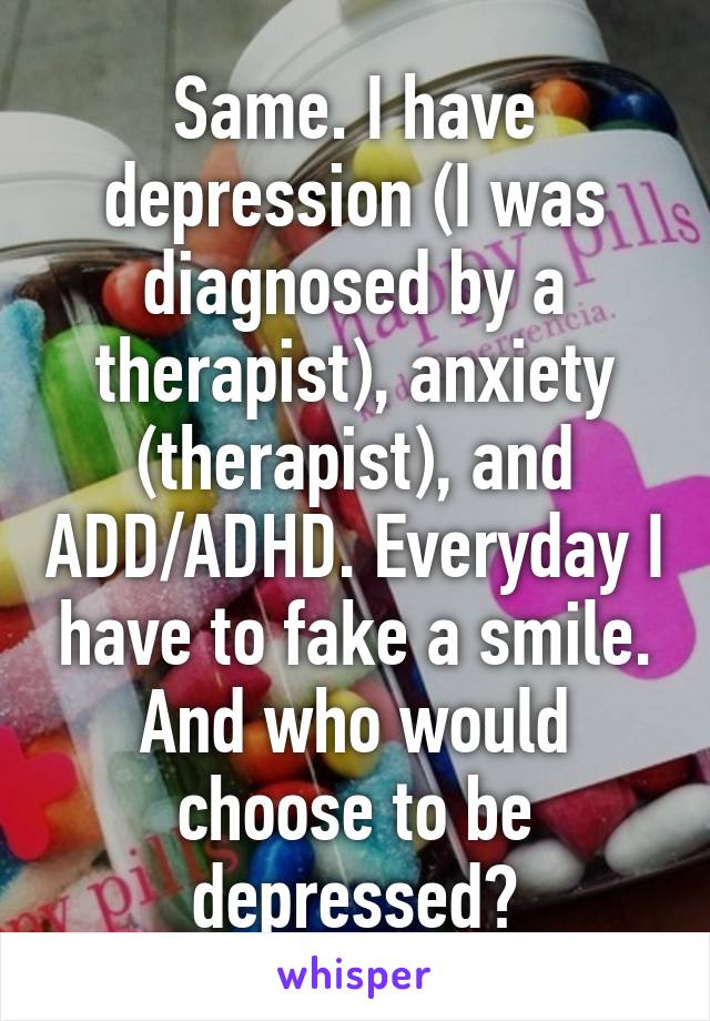 Same. I have depression (I was diagnosed by a therapist), anxiety (therapist), and ADD/ADHD. Everyday I have to fake a smile. And who would choose to be depressed?