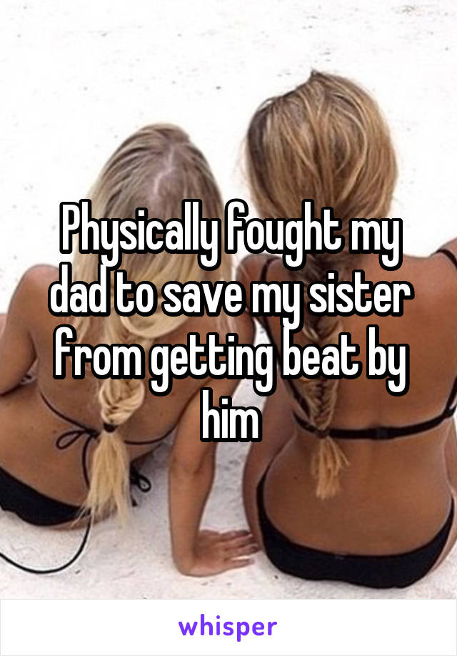 Physically fought my dad to save my sister from getting beat by him