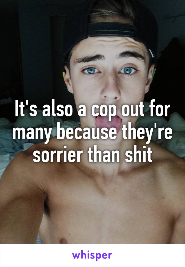 It's also a cop out for many because they're sorrier than shit