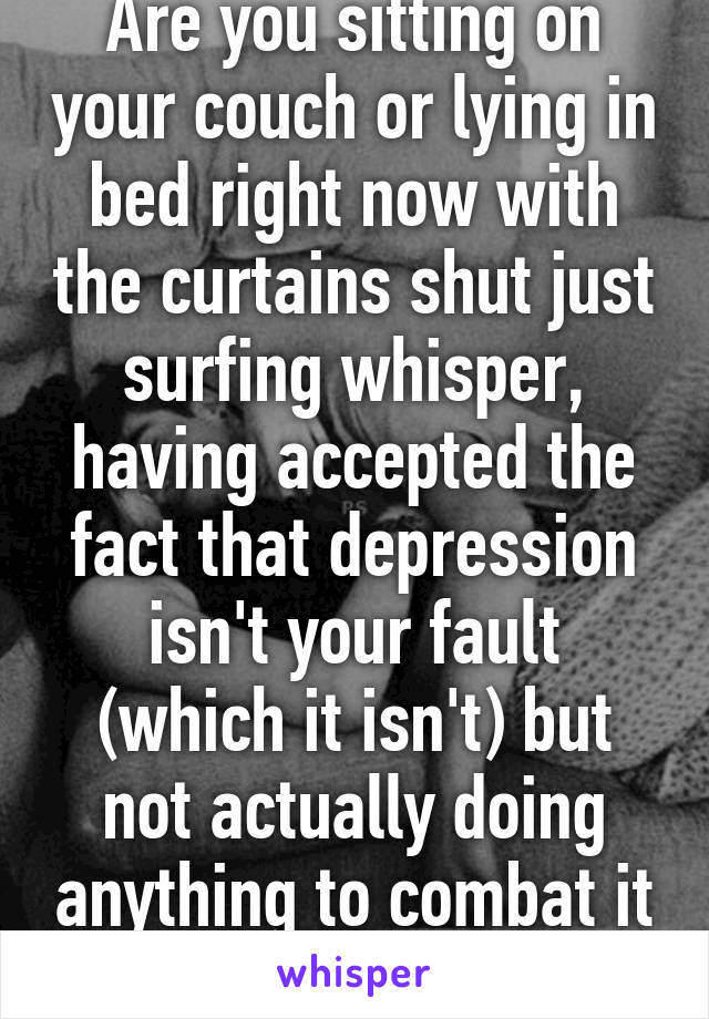 Are you sitting on your couch or lying in bed right now with the curtains shut just surfing whisper, having accepted the fact that depression isn't your fault (which it isn't) but not actually doing anything to combat it because you just