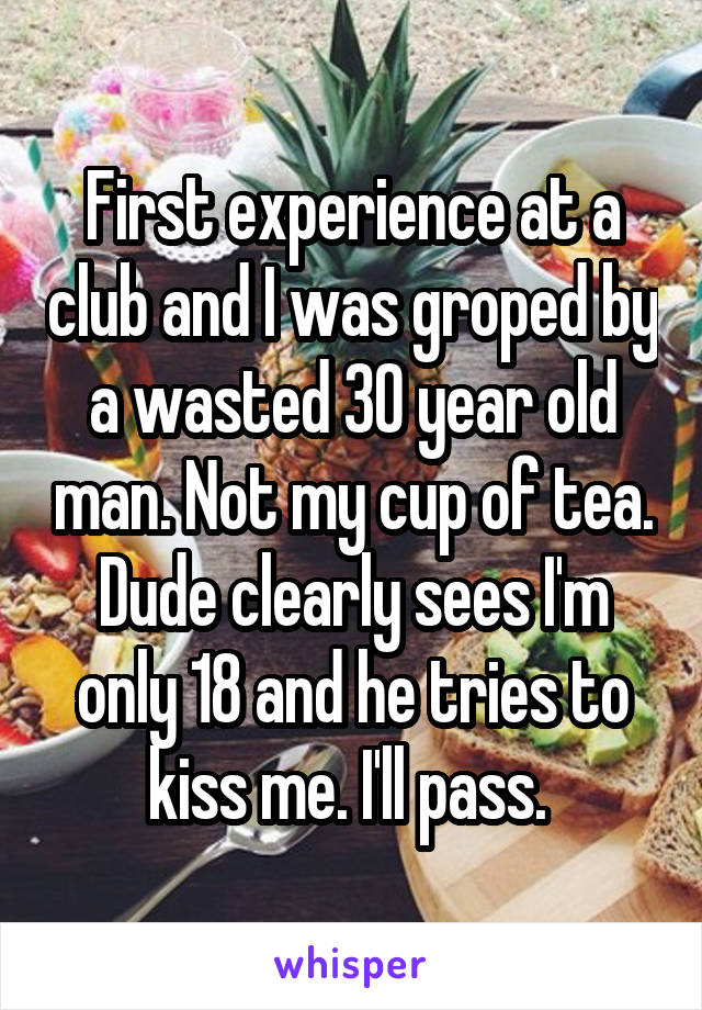 First experience at a club and I was groped by a wasted 30 year old man. Not my cup of tea. Dude clearly sees I'm only 18 and he tries to kiss me. I'll pass. 