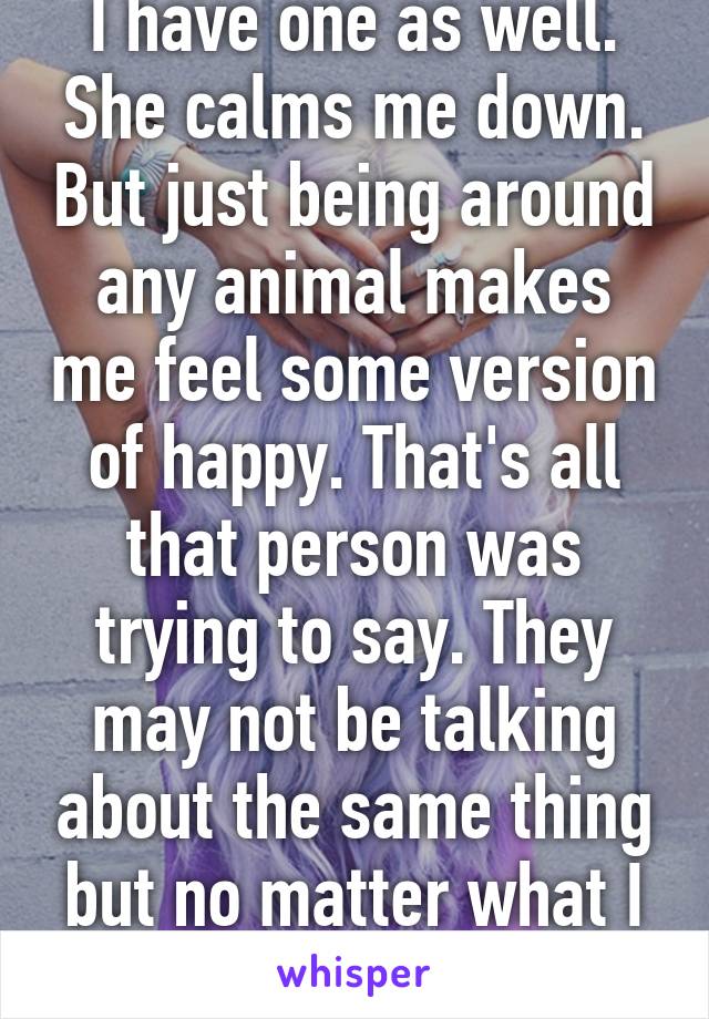 I have one as well. She calms me down. But just being around any animal makes me feel some version of happy. That's all that person was trying to say. They may not be talking about the same thing but no matter what I love my animals.