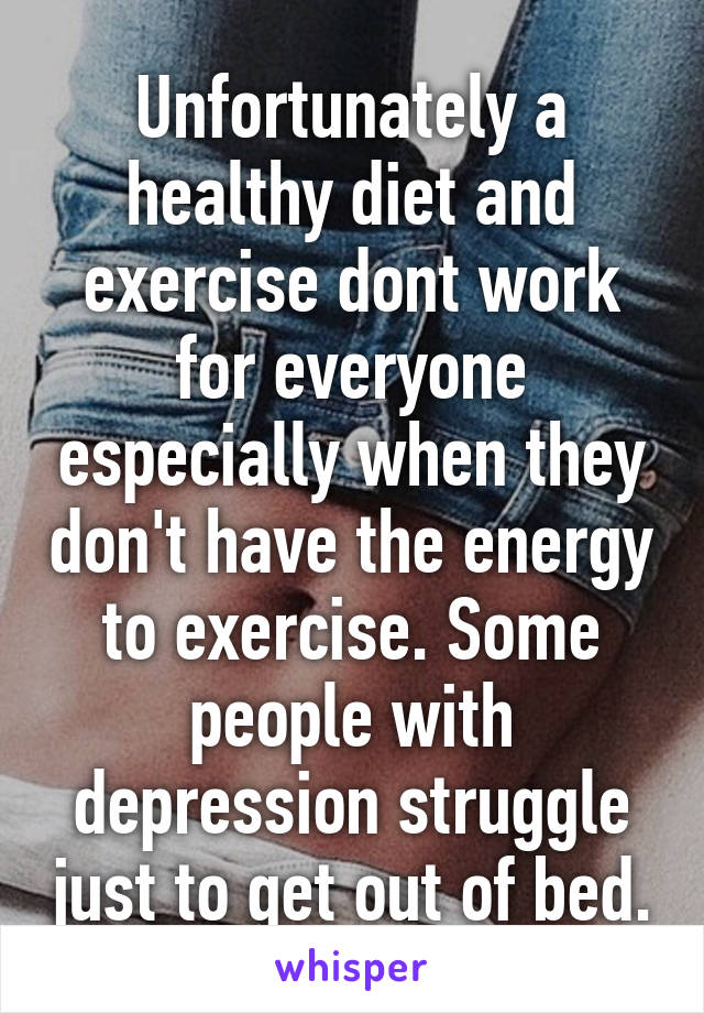 Unfortunately a healthy diet and exercise dont work for everyone especially when they don't have the energy to exercise. Some people with depression struggle just to get out of bed.