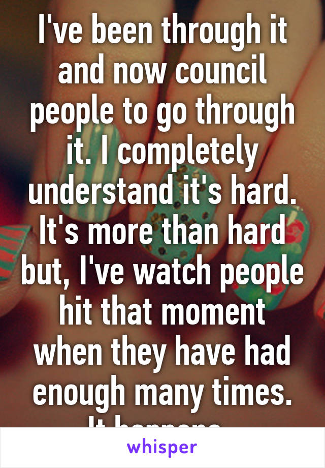 I've been through it and now council people to go through it. I completely understand it's hard. It's more than hard but, I've watch people hit that moment when they have had enough many times. It happens. 