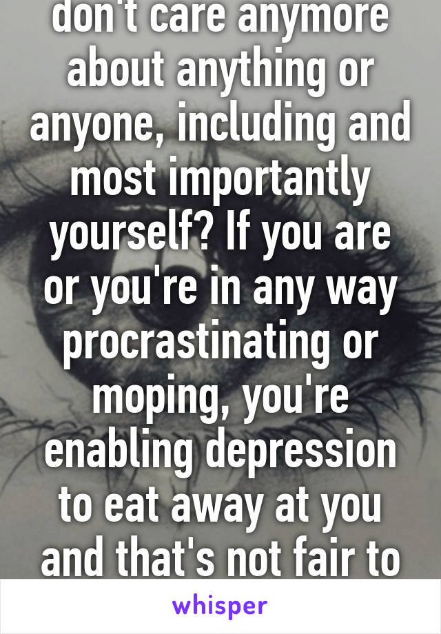 don't care anymore about anything or anyone, including and most importantly yourself? If you are or you're in any way procrastinating or moping, you're enabling depression to eat away at you and that's not fair to you. 