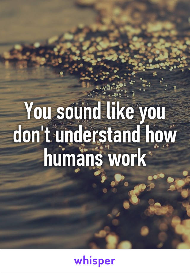 You sound like you don't understand how humans work