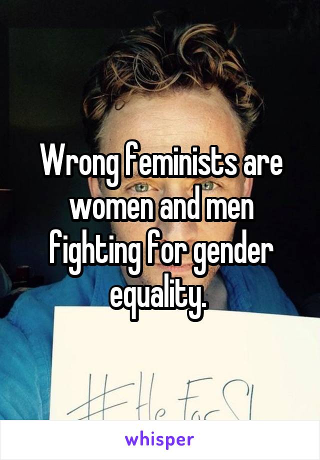 Wrong feminists are women and men fighting for gender equality. 