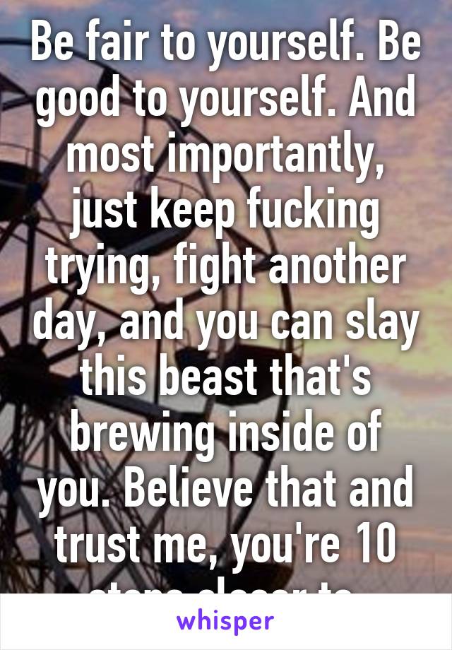 Be fair to yourself. Be good to yourself. And most importantly, just keep fucking trying, fight another day, and you can slay this beast that's brewing inside of you. Believe that and trust me, you're 10 steps closer to 