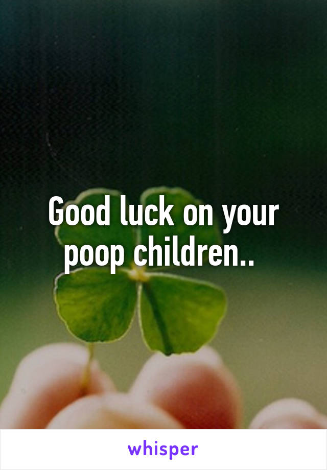 Good luck on your poop children.. 